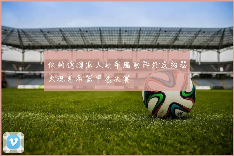 伦纳德携家人赴希腊助阵好友约瑟夫观看希篮甲总决赛