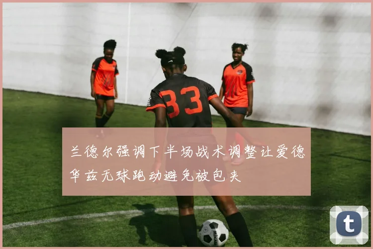 兰德尔强调下半场战术调整让爱德华兹无球跑动避免被包夹