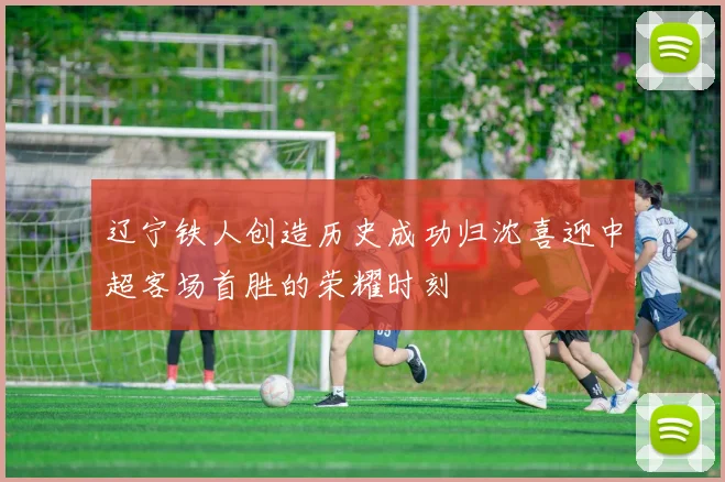 辽宁铁人创造历史成功归沈喜迎中超客场首胜的荣耀时刻