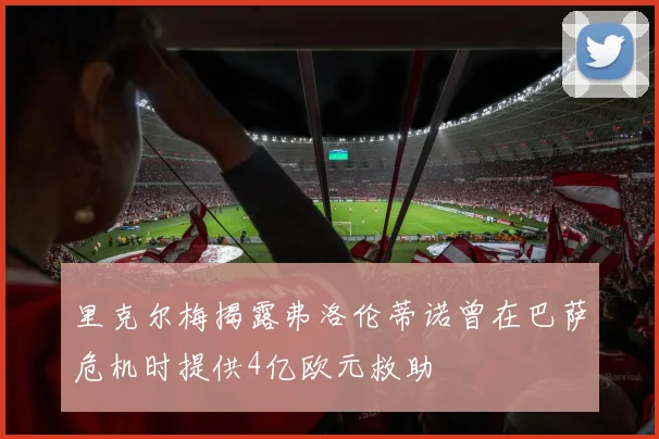 里克尔梅揭露弗洛伦蒂诺曾在巴萨危机时提供4亿欧元救助