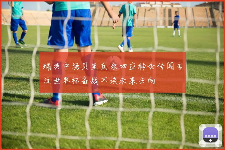 瑞典中场贝里瓦尔回应转会传闻专注世界杯备战不谈未来去向