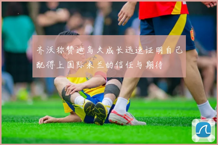 齐沃称赞迪乌夫成长迅速证明自己配得上国际米兰的信任与期待