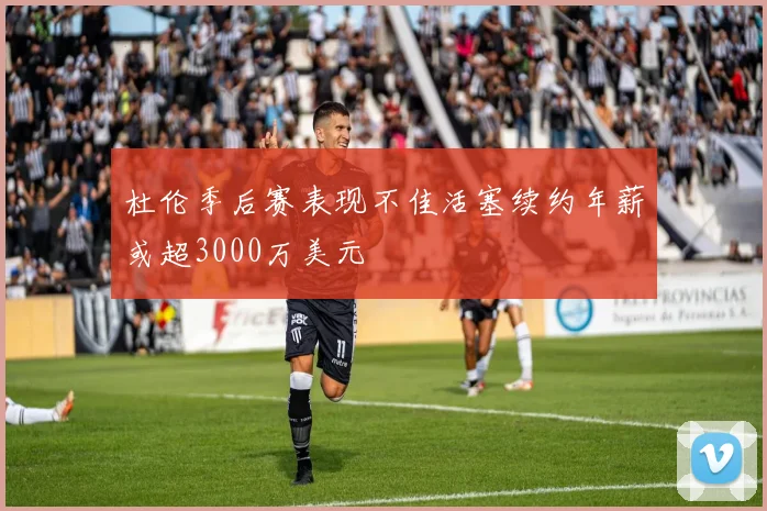 杜伦季后赛表现不佳活塞续约年薪或超3000万美元