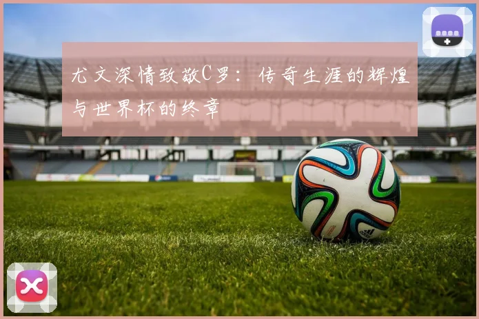 尤文深情致敬C罗：传奇生涯的辉煌与世界杯的终章