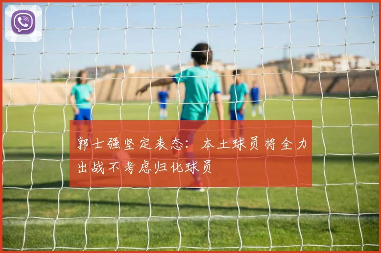 郭士强坚定表态：本土球员将全力出战不考虑归化球员