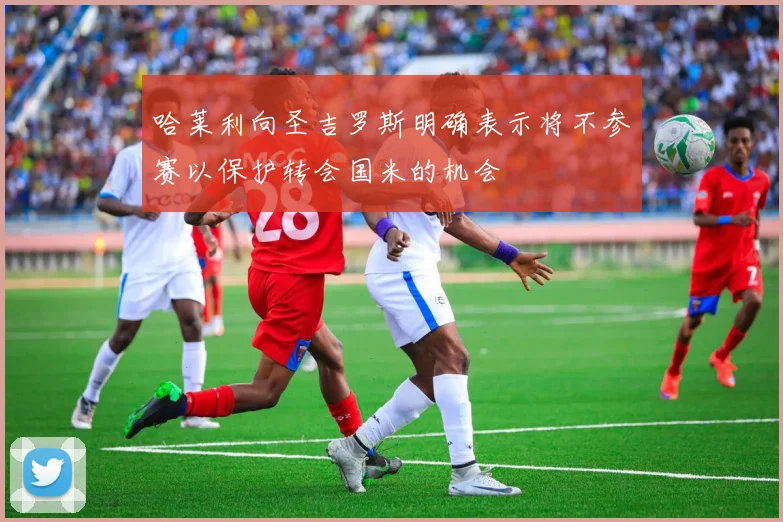 哈莱利向圣吉罗斯明确表示将不参赛以保护转会国米的机会