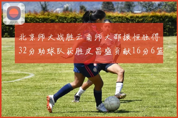 北京师大战胜云南师大邵振恒独得32分助球队获胜皮昌盛贡献16分6篮板5助攻
